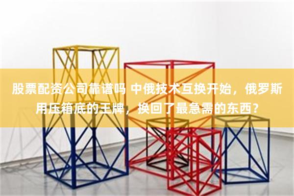 股票配资公司靠谱吗 中俄技术互换开始，俄罗斯用压箱底的王牌，换回了最急需的东西？