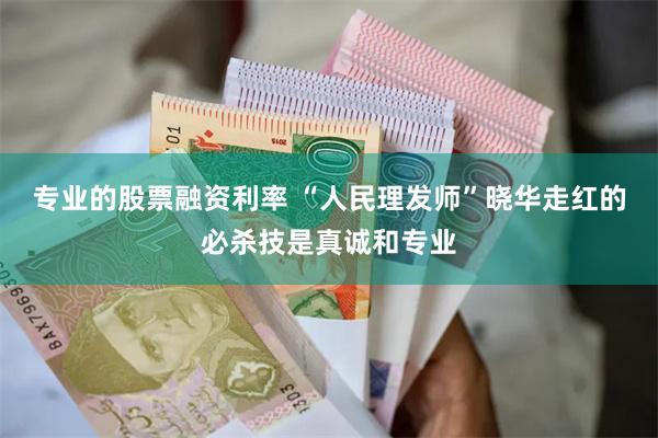 专业的股票融资利率 “人民理发师”晓华走红的必杀技是真诚和专业