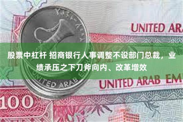 股票中杠杆 招商银行人事调整不设部门总裁，业绩承压之下刀斧向内、改革增效