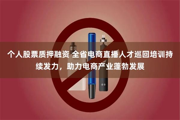 个人股票质押融资 全省电商直播人才巡回培训持续发力，助力电商产业蓬勃发展