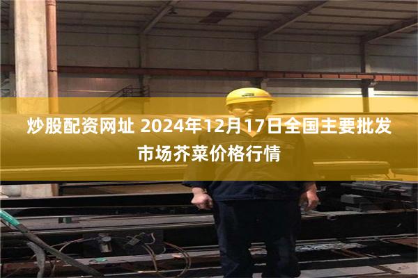 炒股配资网址 2024年12月17日全国主要批发市场芥菜价格行情