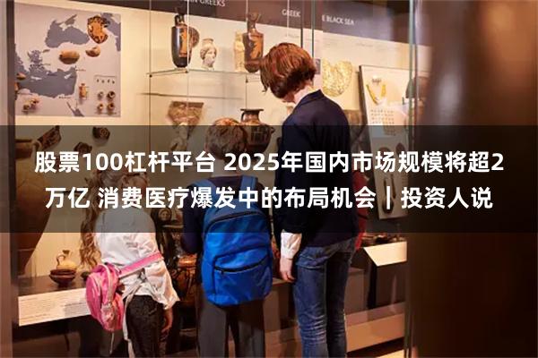 股票100杠杆平台 2025年国内市场规模将超2万亿 消费医疗爆发中的布局机会｜投资人说