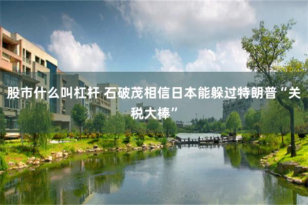 股市什么叫杠杆 石破茂相信日本能躲过特朗普“关税大棒”