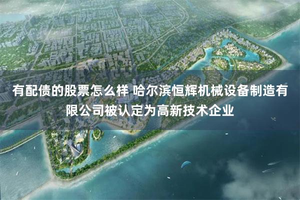 有配债的股票怎么样 哈尔滨恒辉机械设备制造有限公司被认定为高新技术企业
