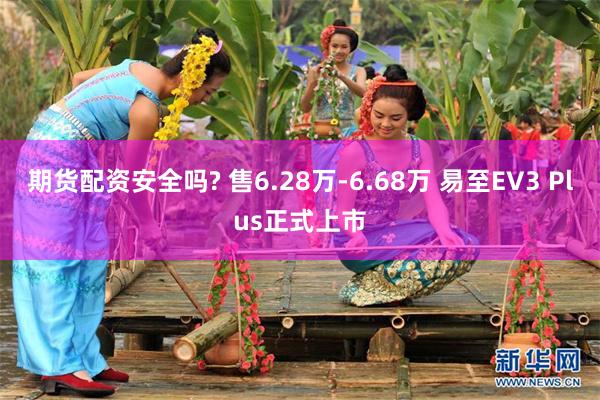 期货配资安全吗? 售6.28万-6.68万 易至EV3 Plus正式上市