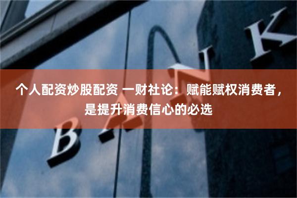 个人配资炒股配资 一财社论：赋能赋权消费者，是提升消费信心的必选