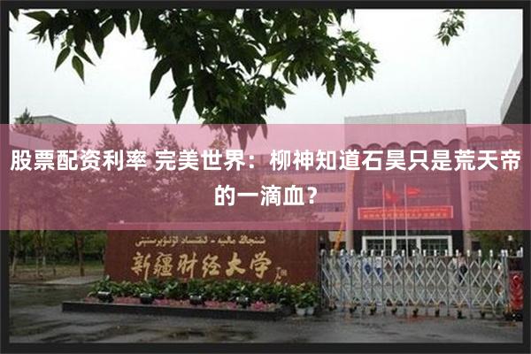 股票配资利率 完美世界：柳神知道石昊只是荒天帝的一滴血？