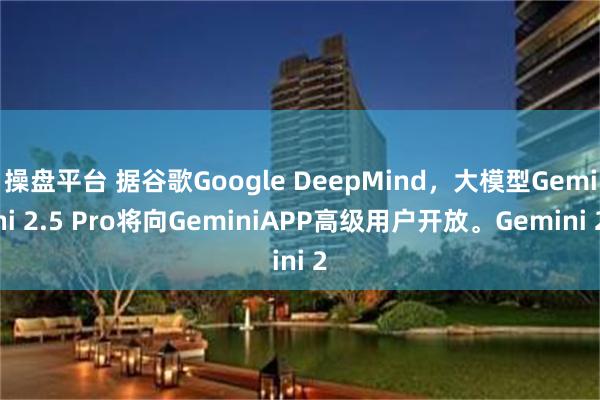 操盘平台 据谷歌Google DeepMind，大模型Gemini 2.5 Pro将向GeminiAPP高级用户开放。Gemini 2