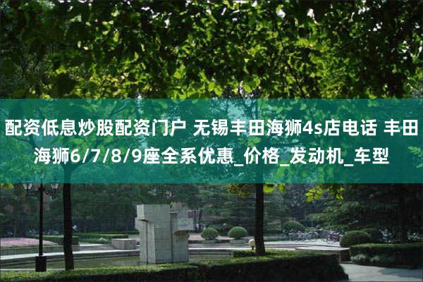 配资低息炒股配资门户 无锡丰田海狮4s店电话 丰田海狮6/7/8/9座全系优惠_价格_发动机_车型