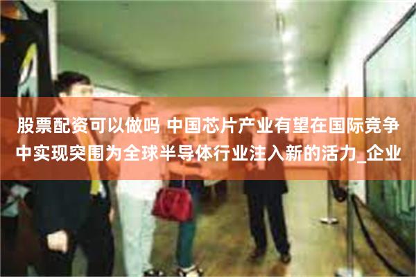 股票配资可以做吗 中国芯片产业有望在国际竞争中实现突围为全球半导体行业注入新的活力_企业