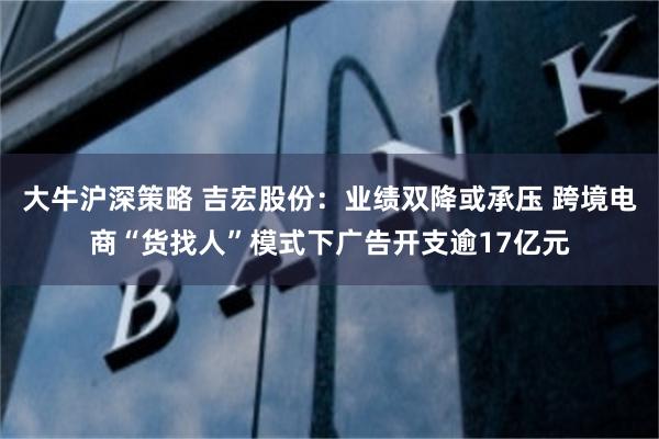 大牛沪深策略 吉宏股份：业绩双降或承压 跨境电商“货找人”模式下广告开支逾17亿元