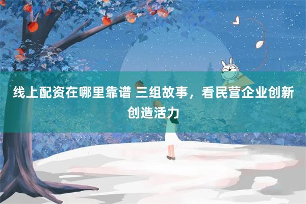 线上配资在哪里靠谱 三组故事，看民营企业创新创造活力