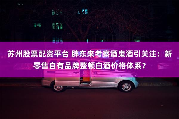 苏州股票配资平台 胖东来考察酒鬼酒引关注：新零售自有品牌整顿白酒价格体系？