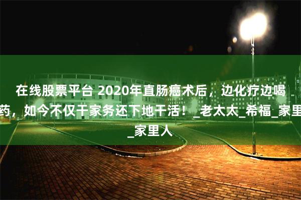 在线股票平台 2020年直肠癌术后，边化疗边喝中药，如今不仅干家务还下地干活！_老太太_希福_家里人