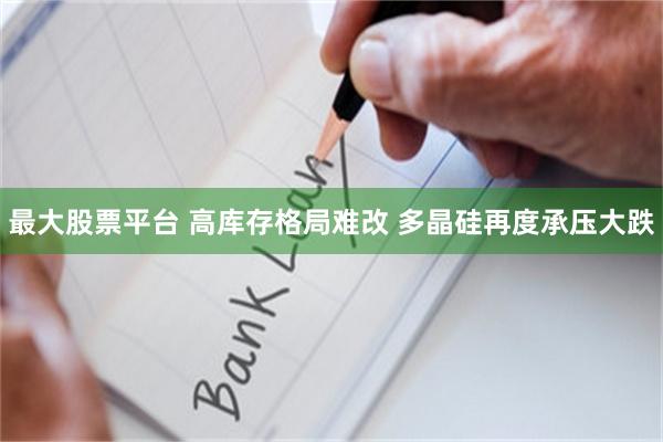 最大股票平台 高库存格局难改 多晶硅再度承压大跌