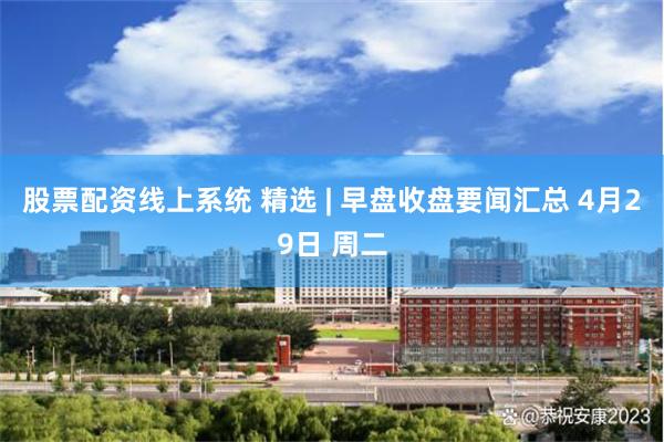 股票配资线上系统 精选 | 早盘收盘要闻汇总 4月29日 周二