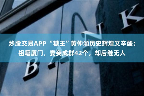 炒股交易APP “糖王”黄仲涵历史辉煌又辛酸：祖籍厦门，妻妾成群42个，却后继无人