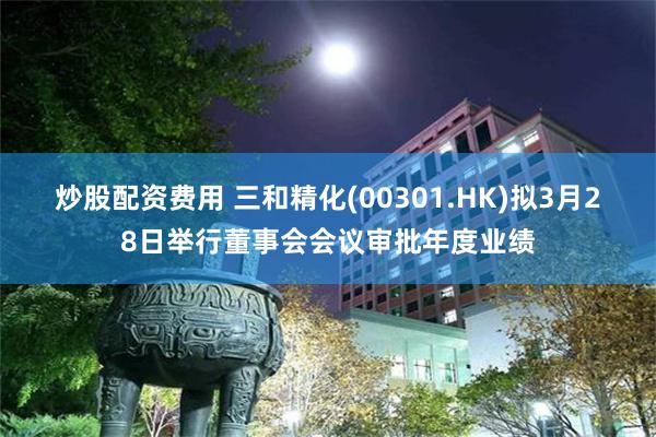 炒股配资费用 三和精化(00301.HK)拟3月28日举行董事会会议审批年度业绩
