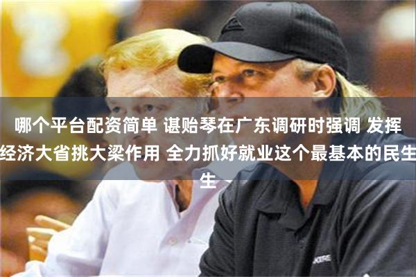 哪个平台配资简单 谌贻琴在广东调研时强调 发挥经济大省挑大梁作用 全力抓好就业这个最基本的民生