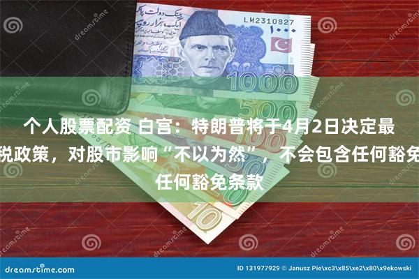 个人股票配资 白宫：特朗普将于4月2日决定最终关税政策，对股市影响“不以为然”，不会包含任何豁免条款