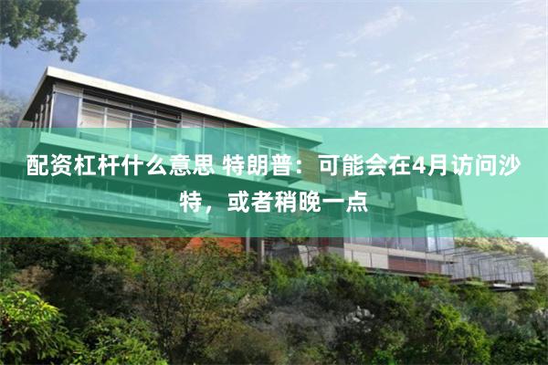 配资杠杆什么意思 特朗普：可能会在4月访问沙特，或者稍晚一点