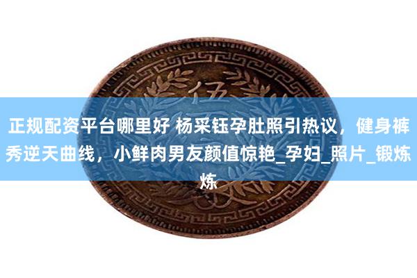 正规配资平台哪里好 杨采钰孕肚照引热议，健身裤秀逆天曲线，小鲜肉男友颜值惊艳_孕妇_照片_锻炼