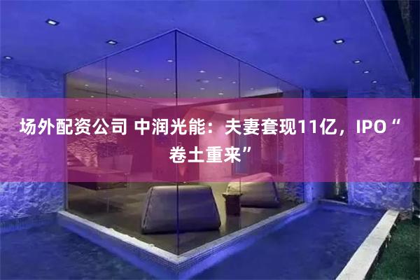 场外配资公司 中润光能：夫妻套现11亿，IPO“卷土重来”