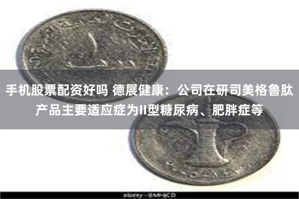 手机股票配资好吗 德展健康：公司在研司美格鲁肽产品主要适应症为II型糖尿病、肥胖症等