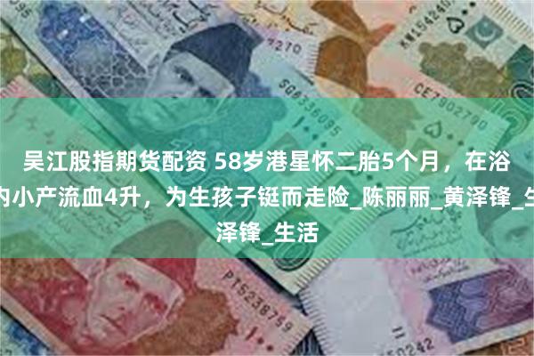 吴江股指期货配资 58岁港星怀二胎5个月，在浴缸内小产流血4升，为生孩子铤而走险_陈丽丽_黄泽锋_生活