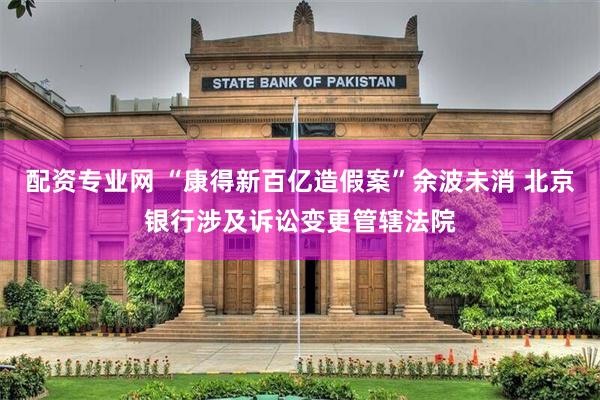 配资专业网 “康得新百亿造假案”余波未消 北京银行涉及诉讼变更管辖法院