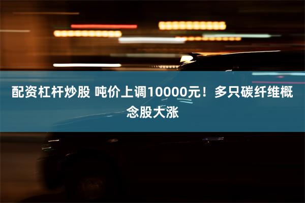 配资杠杆炒股 吨价上调10000元！多只碳纤维概念股大涨