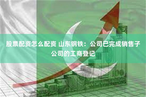 股票配资怎么配资 山东钢铁：公司已完成销售子公司的工商登记