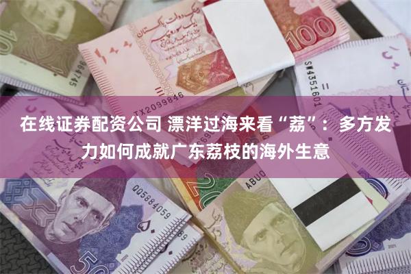 在线证券配资公司 漂洋过海来看“荔”：多方发力如何成就广东荔枝的海外生意