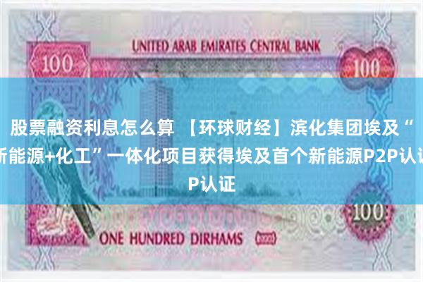 股票融资利息怎么算 【环球财经】滨化集团埃及“新能源+化工”一体化项目获得埃及首个新能源P2P认证