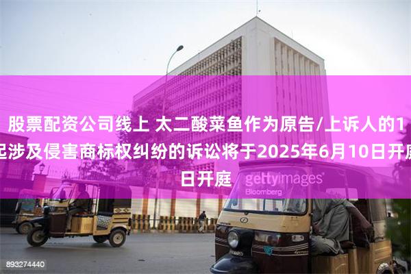 股票配资公司线上 太二酸菜鱼作为原告/上诉人的1起涉及侵害商标权纠纷的诉讼将于2025年6月10日开庭