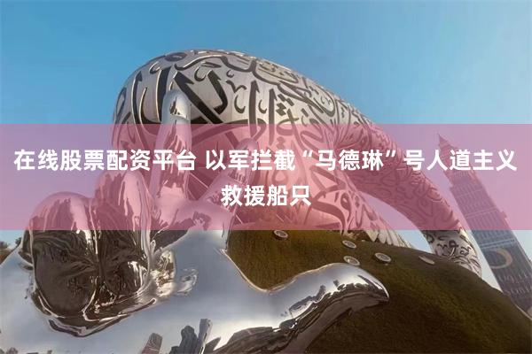 在线股票配资平台 以军拦截“马德琳”号人道主义救援船只