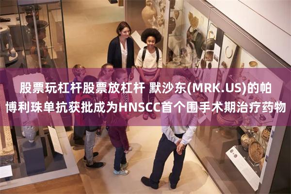 股票玩杠杆股票放杠杆 默沙东(MRK.US)的帕博利珠单抗获批成为HNSCC首个围手术期治疗药物