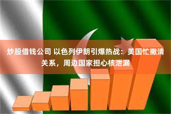 炒股借钱公司 以色列伊朗引爆热战：美国忙撇清关系，周边国家担心核泄漏