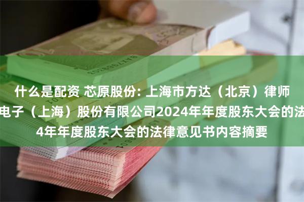 什么是配资 芯原股份: 上海市方达（北京）律师事务所关于芯原微电子（上海）股份有限公司2024年年度股东大会的法律意见书内容摘要
