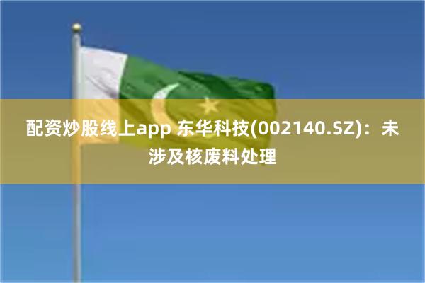 配资炒股线上app 东华科技(002140.SZ)：未涉及核废料处理