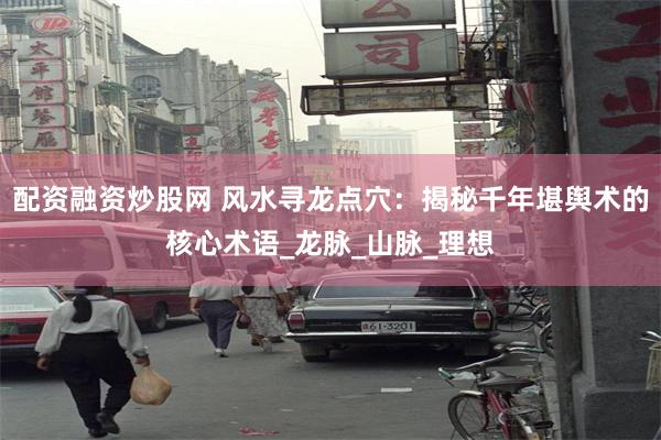 配资融资炒股网 风水寻龙点穴：揭秘千年堪舆术的核心术语_龙脉_山脉_理想