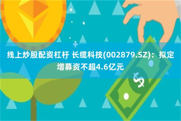 线上炒股配资杠杆 长缆科技(002879.SZ)：拟定增募资不超4.6亿元