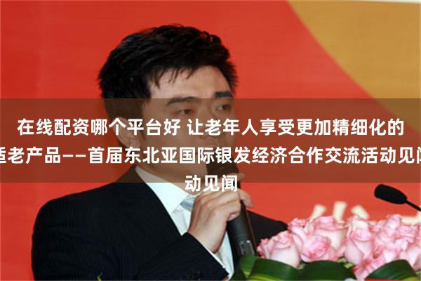 在线配资哪个平台好 让老年人享受更加精细化的适老产品——首届东北亚国际银发经济合作交流活动见闻