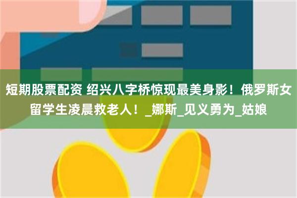 短期股票配资 绍兴八字桥惊现最美身影！俄罗斯女留学生凌晨救老人！_娜斯_见义勇为_姑娘