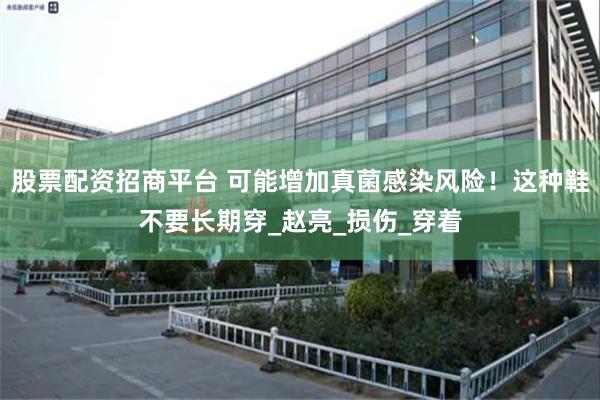 股票配资招商平台 可能增加真菌感染风险！这种鞋不要长期穿_赵亮_损伤_穿着