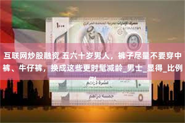 互联网炒股融资 五六十岁男人，裤子尽量不要穿中裤、牛仔裤，换成这些更时髦减龄_男士_显得_比例
