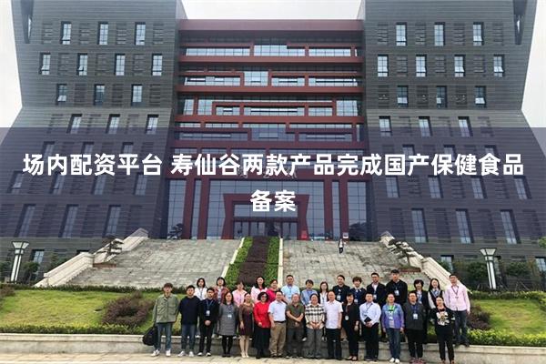 场内配资平台 寿仙谷两款产品完成国产保健食品备案