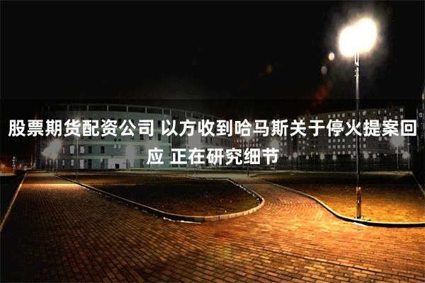 股票期货配资公司 以方收到哈马斯关于停火提案回应 正在研究细节