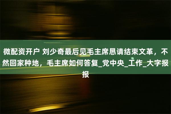 微配资开户 刘少奇最后见毛主席恳请结束文革，不然回家种地，毛主席如何答复_党中央_工作_大字报
