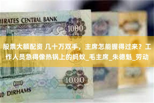 股票大额配资 几十万双手，主席怎能握得过来？工作人员急得像热锅上的蚂蚁_毛主席_朱德魁_劳动